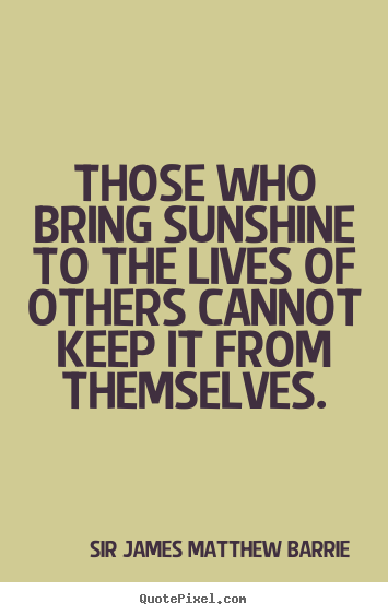 Those who bring sunshine to the lives of others cannot keep it from themselves. Sir James Matthew Barrie popular life quote