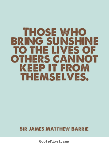 Those who bring sunshine to the lives of others.. Sir James Matthew Barrie popular life quotes