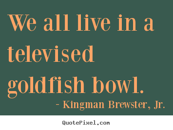 Life quotes - We all live in a televised goldfish bowl.