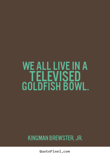 We all live in a televised goldfish bowl. Kingman Brewster, Jr. best life quote