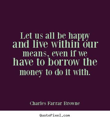 Sayings about life - Let us all be happy and live within our means, even if..