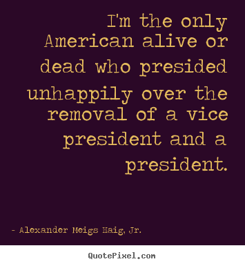 Life quotes - I'm the only american alive or dead who presided unhappily over the removal..