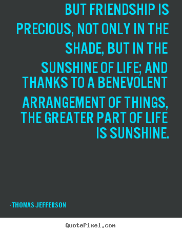 But friendship is precious, not only in the shade, but in the sunshine.. Thomas Jefferson greatest life quotes