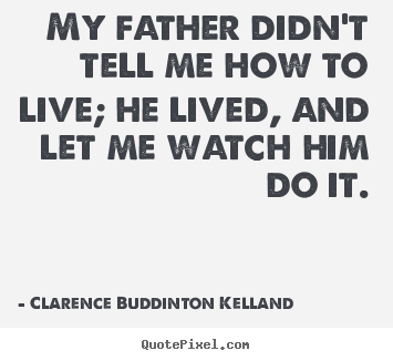 My father didn't tell me how to live; he lived, and let me watch.. Clarence Buddinton Kelland famous life quote