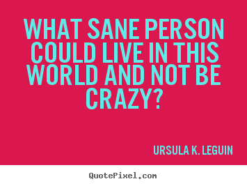 What sane person could live in this world and not be crazy? Ursula K. LeGuin popular life quotes