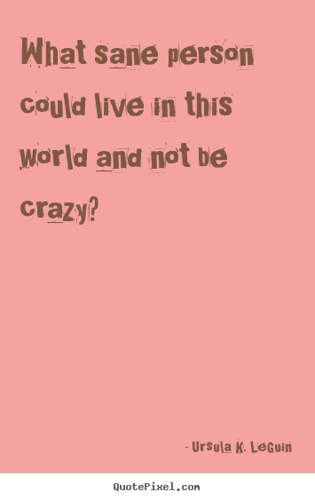 Create picture quotes about life - What sane person could live in this world and not be crazy?