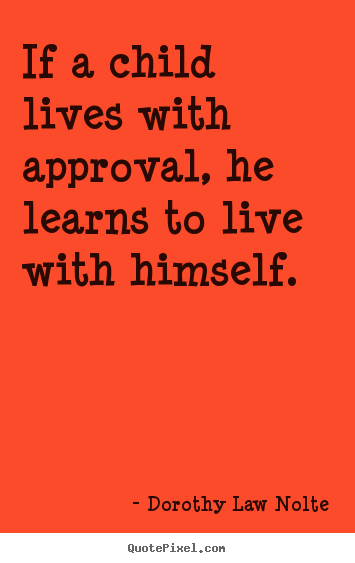 Quote about life - If a child lives with approval, he learns to live with himself.