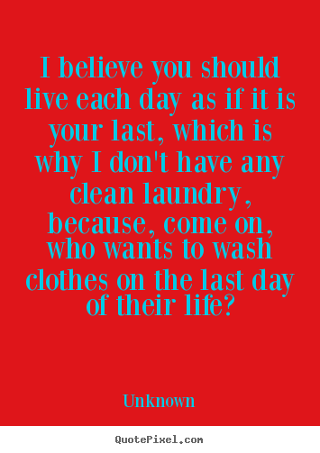 Quotes about life - I believe you should live each day as if it is your last, which is..