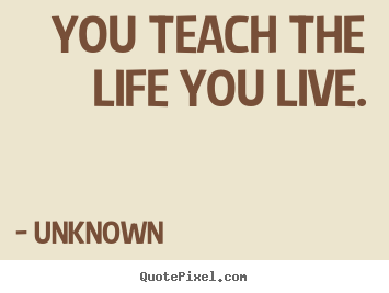 Life quotes - You teach the life you live.