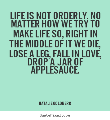 Life is not orderly. no matter how we try to make life so, right in.. Natalie Goldberg best life quote