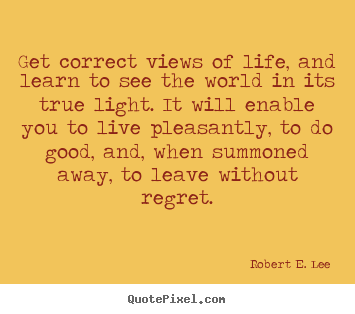 Get correct views of life, and learn to see the world in its true.. Robert E. Lee best life quotes