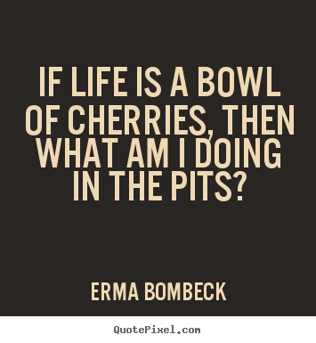 Life quotes - If life is a bowl of cherries, then what am..
