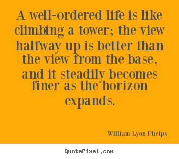 A well-ordered life is like climbing a tower; the view.. William Lyon Phelps  life sayings