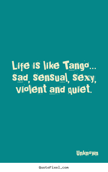 Unknown picture quotes - Life is like tango... sad, sensual, sexy, violent and quiet. - Life quote