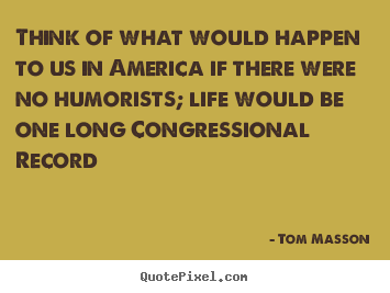 Think of what would happen to us in america if there were no humorists;.. Tom Masson  life sayings