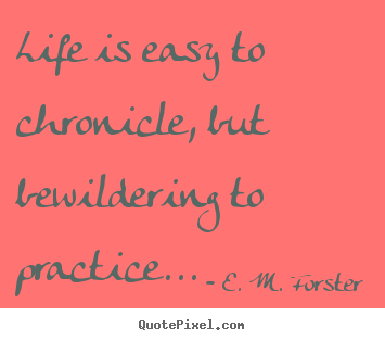 Life is easy to chronicle, but bewildering to practice... E. M. Forster  life quotes