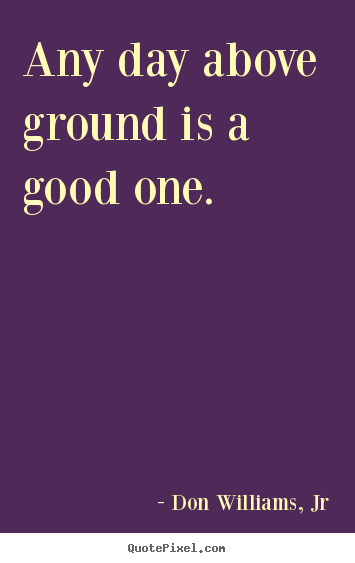 Design your own picture quotes about life - Any day above ground is a good one.