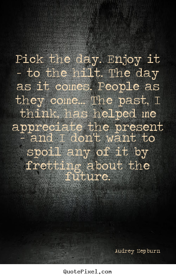 Quote about life - Pick the day. enjoy it - to the hilt. the day as it comes. people..