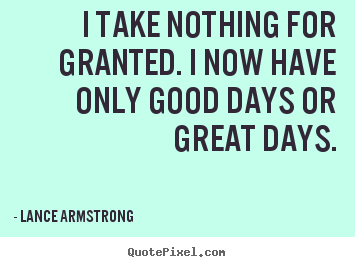Life quote - I take nothing for granted. i now have only good..