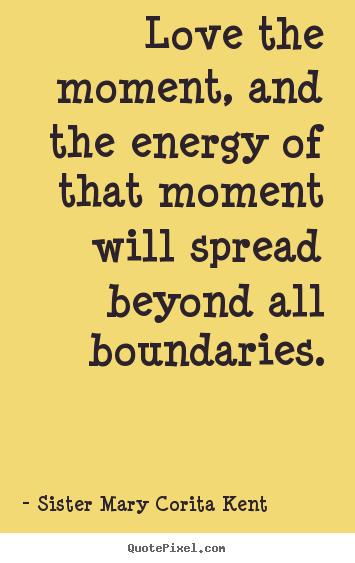 Love the moment, and the energy of that moment will spread.. Sister Mary Corita Kent famous life quotes