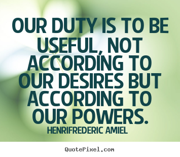 Our duty is to be useful, not according to our desires but.. Henri-Frederic Amiel best life quotes
