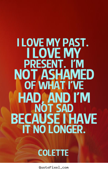 Life quotes - I love my past. i love my present. i'm not ashamed of what..