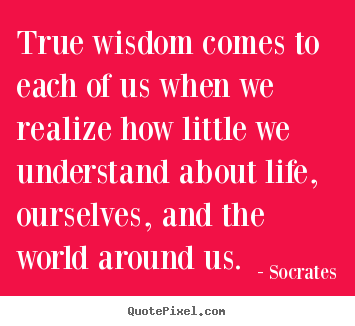 True wisdom comes to each of us when we realize how little we.. Socrates best life quote