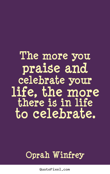 Life quotes - The more you praise and celebrate your life, the more..