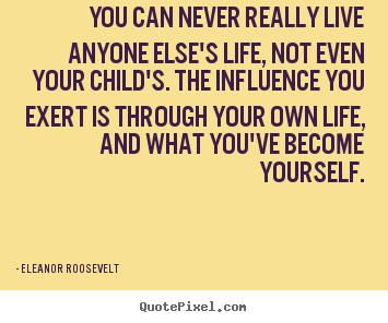 You can never really live anyone else's life,.. Eleanor Roosevelt famous life quote