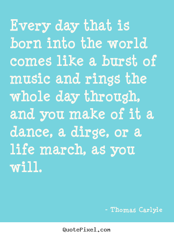 Quotes about life - Every day that is born into the world comes like a burst of music..