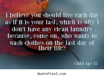 Create custom picture quotes about life - I believe you should live each day as if it is your last,..
