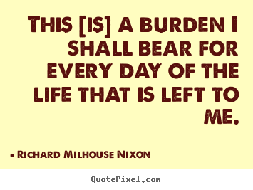 This [is] a burden i shall bear for every day.. Richard Milhouse Nixon best life quotes