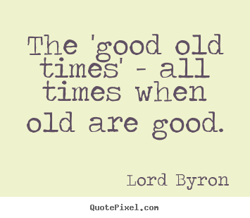 Quotes about life - The 'good old times' - all times when old are good.