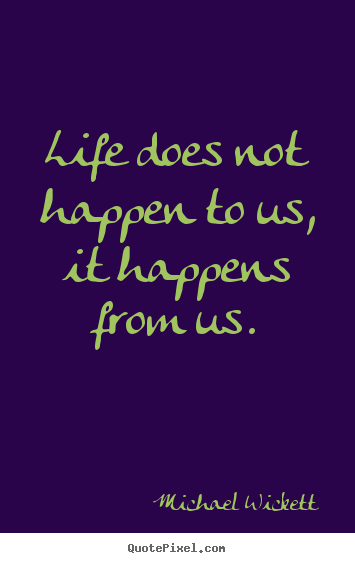 Life does not happen to us, it happens from us. Michael Wickett good life quotes