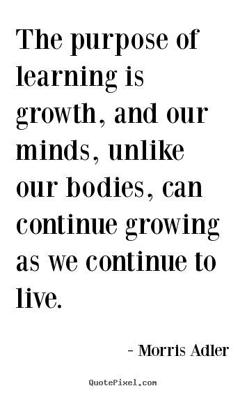 The purpose of learning is growth, and our minds, unlike our bodies,.. Morris Adler  life quotes