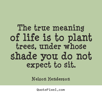 Nelson Henderson picture quotes - The true meaning of life is to plant trees, under whose shade.. - Life quotes