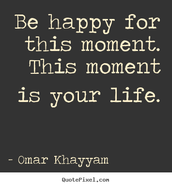 Be happy for this moment. this moment is your life. Omar Khayyam famous life quotes