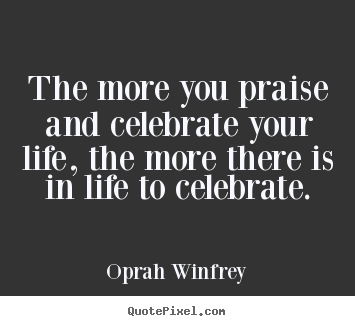 Quotes about life - The more you praise and celebrate your life, the more there is..