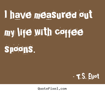 Make custom picture quote about life - I have measured out my life with coffee spoons...