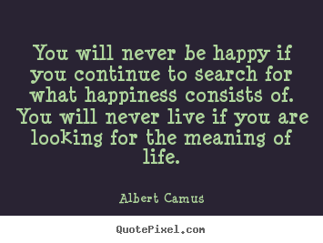 Quote about life - You will never be happy if you continue to search for what happiness..