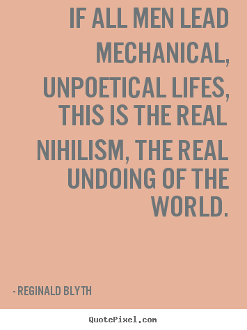 Reginald Blyth poster quotes - If all men lead mechanical, unpoetical lifes, this is the real nihilism,.. - Life quotes