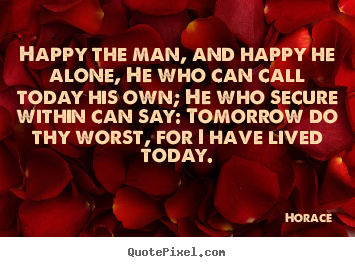 Customize picture quotes about life - Happy the man, and happy he alone, he who can call today his own; he..