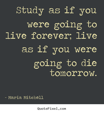 Quotes about life - Study as if you were going to live forever; live as if you..