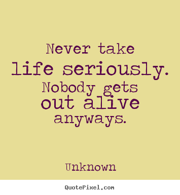 Never take life seriously. nobody gets out alive anyways. Unknown  life quotes