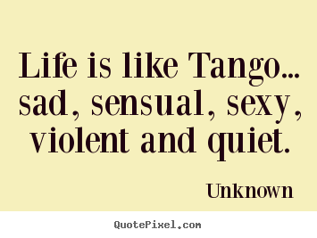 Quote about life - Life is like tango... sad, sensual, sexy, violent and quiet.