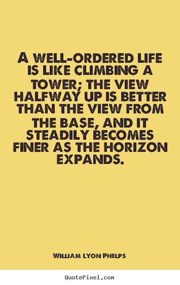 A well-ordered life is like climbing a tower; the.. William Lyon Phelps good life quotes