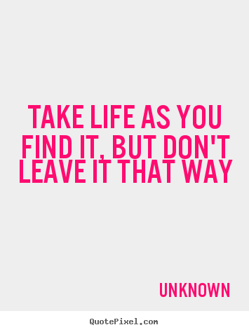 Quotes about life - Take life as you find it, but don't leave it that way