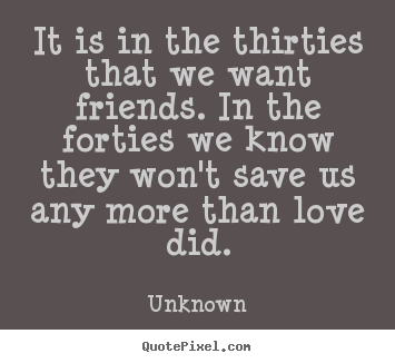 Make picture sayings about life - It is in the thirties that we want friends. in the forties we know..