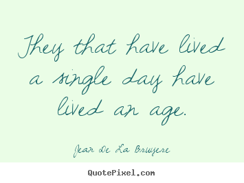 They that have lived a single day have lived an age. Jean De La Bruyere good life quotes