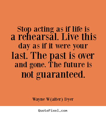 Stop acting as if life is a rehearsal. live this day as if it were.. Wayne W(alter) Dyer great life quotes